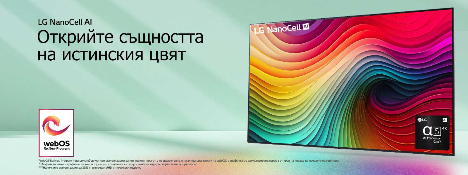 Телевизор LG NanoCell на ментовозелен фон с многоцветни спирали на дисплея и снимка на процесора Alpha 5 AI Gen 7 в долния десен ъгъл. Светлината се разпръсква, хвърляйки цветни сенки отдолу. На изображението е логото на ?webOS Re:New Program“. Обяснението за отказ от отговорност гласи: ?webOS Re:New Program поддържа общо четири актуализации за пет години, прагът е предварително инсталираната версия на webOS, а графикът за актуализиране варира от края на месеца до началото на годината.“ ?Актуализациите и графикът за някои функции, приложения и услуги може да варира според модела и региона.“  ?Наличните актуализации за 2023 г. включват UHD и по-високи модели.“