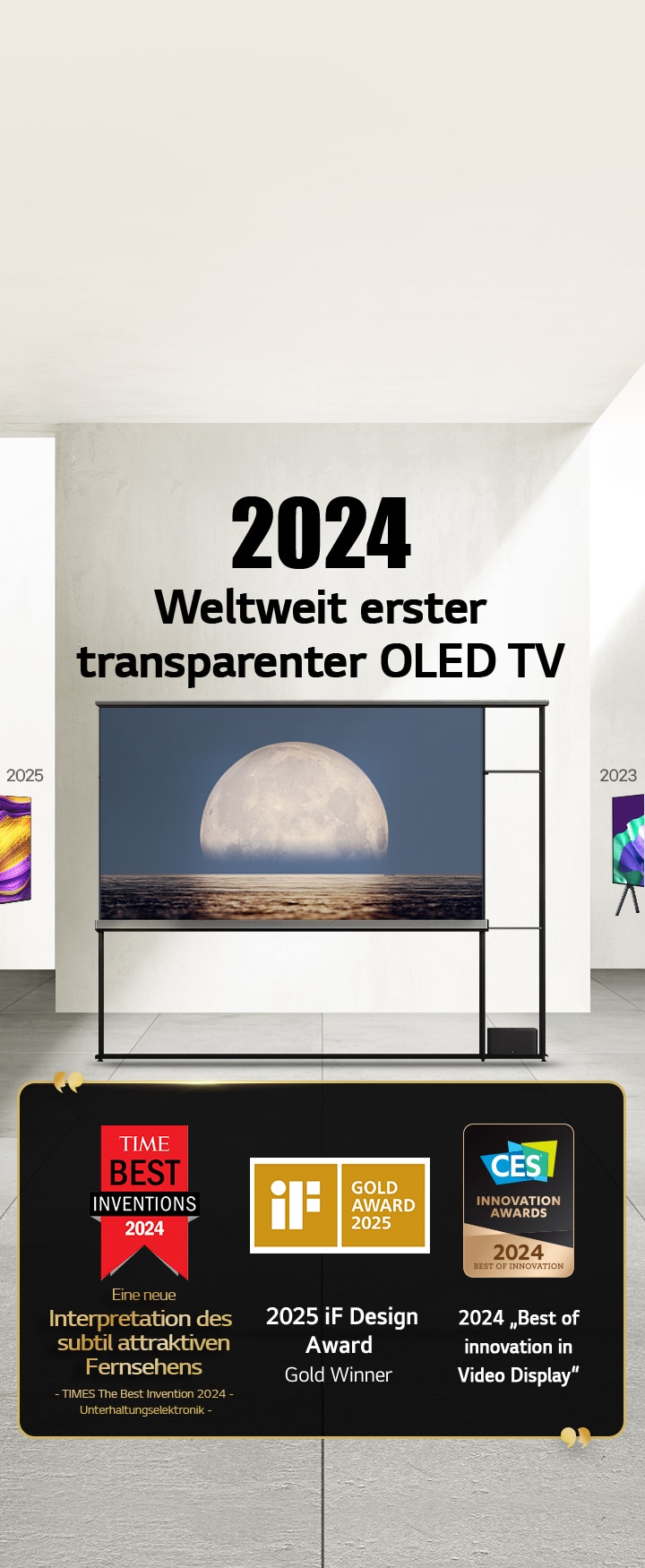 LG TV. Der Titel lautet ?2024 Weltweit erster transparenter OLED TV“. Auszeichnungen neben dem LG Signature OLED T TV. Time Best Inventions 2024, eine neue Interpretation des subtil attraktiven Fernsehers. 2025 Gold-Gewinner des iF Design Award. 2024 ?Best of Innovation in Video Displays“ von CES Innovation Awards.