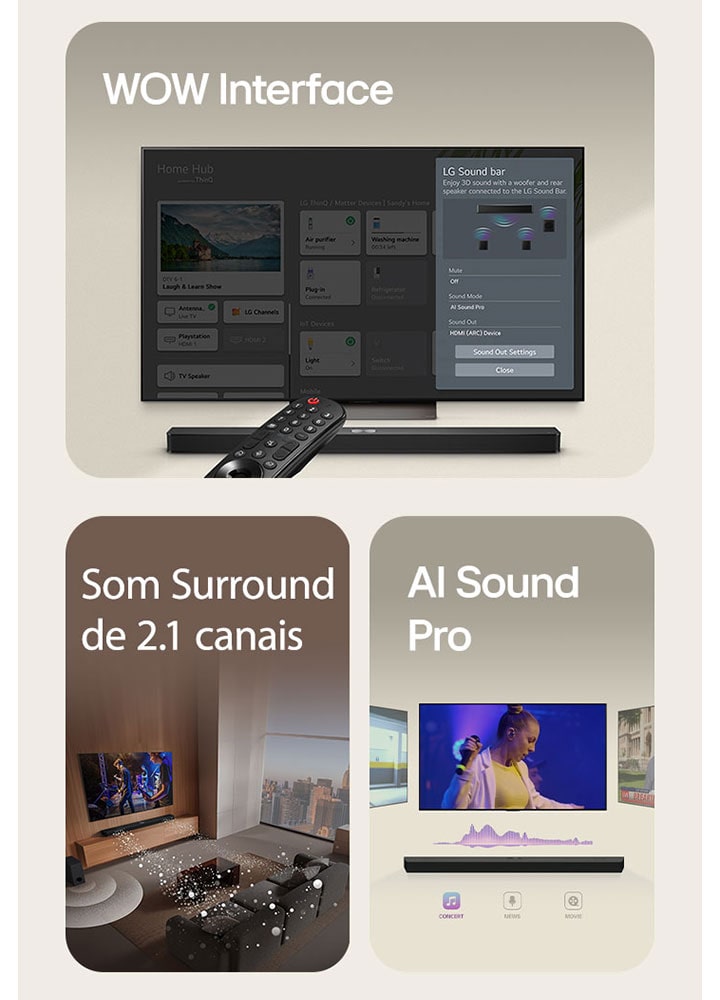 O LG Remote está apontando para uma TV LG com LG Soundbar embaixo. LG TV está mostrando o menu WOW Interface na tela.  LG Soundbar, LG TV e subwoofer est?o em uma sala de estar exibindo imagem na tela enquanto toca uma apresenta??o musical. Dois ramos de ondas sonoras brancas compostas por gotículas se projetam da barra de som e um subwoofer cria um efeito sonoro na parte inferior.  LG Soundbar com três telas de TV diferentes acima. Um mostra um filme, um mostra um concerto e o outro mostra um noticiário. Abaixo da barra de som, existem três ícones para mostrar cada gênero.