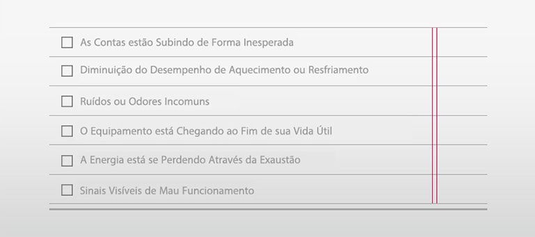 □ As Contas est?o Subindo de Forma Inesperada □ Diminui??o do Desempenho de Aquecimento ou Resfriamento  □ Ruídos ou Odores Incomuns □ O Equipamento está Chegando ao Fim de sua Vida útil □ A Energia está se Perdendo Através da Exaust?o □ Sinais Visíveis de Mau Funcionamento