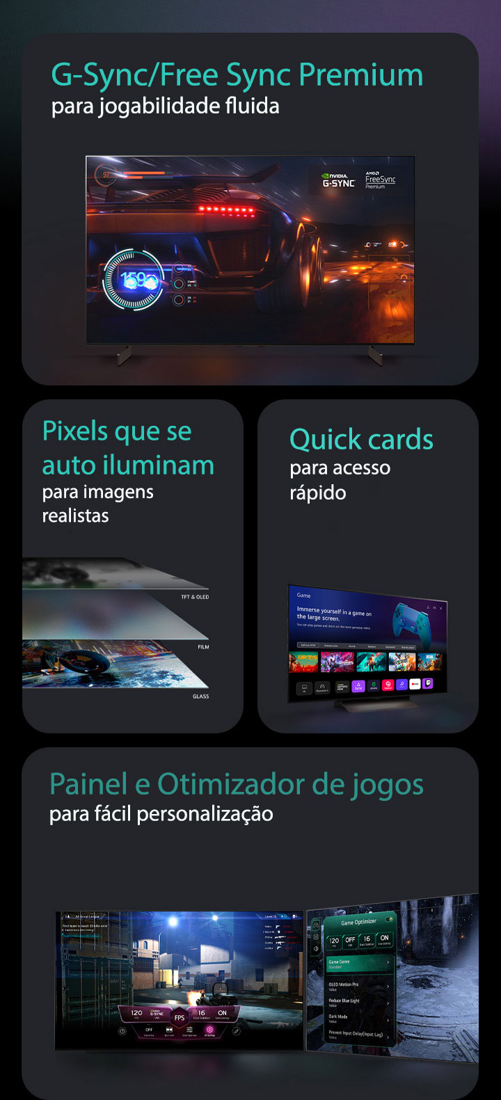 Quatro recursos em caixas individuais. G-Sync/FreeSync Premium para jogo suave mostra uma cena desfocada de um carro de corrida com um velocímetro na tela e o logotipo G-Sync e o logotipo FreeSync Premium no canto superior direito. O OLED autoiluminado para resposta rápida mostra uma vis?o lateral de 4 camadas de uma TV. As configura??es sem pausa do Game Painel e Otimizador de jogos mostram duas TVs com as configura??es do jogo aparecendo na parte superior do jogo. O Quick Card para acesso rápido mostra o menu Quick Card em uma TV LG.  Quatro recursos em caixas individuais. G-Sync/FreeSync Premium para jogo suave mostra uma cena desfocada de um carro de corrida com um velocímetro na tela e o logotipo G-Sync e o logotipo FreeSync Premium no canto superior direito. O OLED autoiluminado para resposta rápida mostra uma vis?o lateral de 4 camadas de uma TV. O Quick Card para acesso rápido mostra o menu Quick Card em uma TV LG. As configura??es sem pausa do Painel e Otimizador de jogos mostram duas TVs com as configura??es do jogo aparecendo na parte superior do jogo.