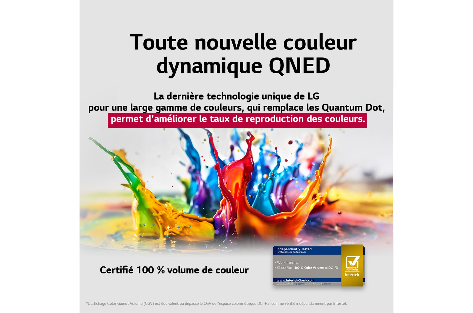 Des éclaboussures de peinture jaillissent du sol vers le haut dans des couleurs variées. Certification Intertrek pour un volume de couleurs de 100?% selon la norme DCI-P3. Le titre met en avant la nouvelle technologie exclusive de large gamme de couleurs de LG, qui vous permet d’afficher des couleurs éclatantes sur votre écran.