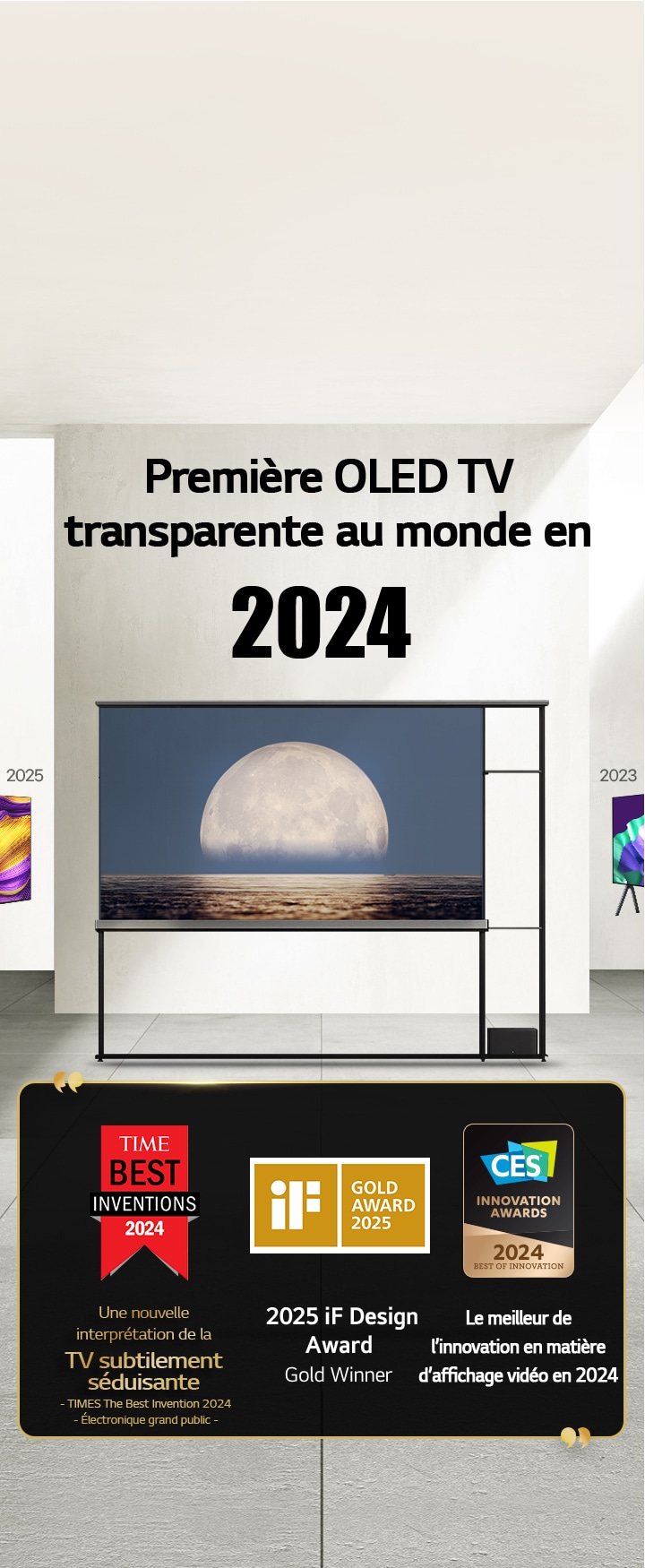 LG TV. Le titre indique?: Première OLED TV transparente au monde en 2024. Citations de prix à c?té de la TV OLED LG Signature?T. Parmi les meilleures inventions de 2024 selon Time?: une nouvelle approche de TV subtilement séduisante. Lauréate de l’iF Design Award Gold?2025. Meilleure innovation en 2024 dans les écrans vidéo des CES Innovation Awards.
