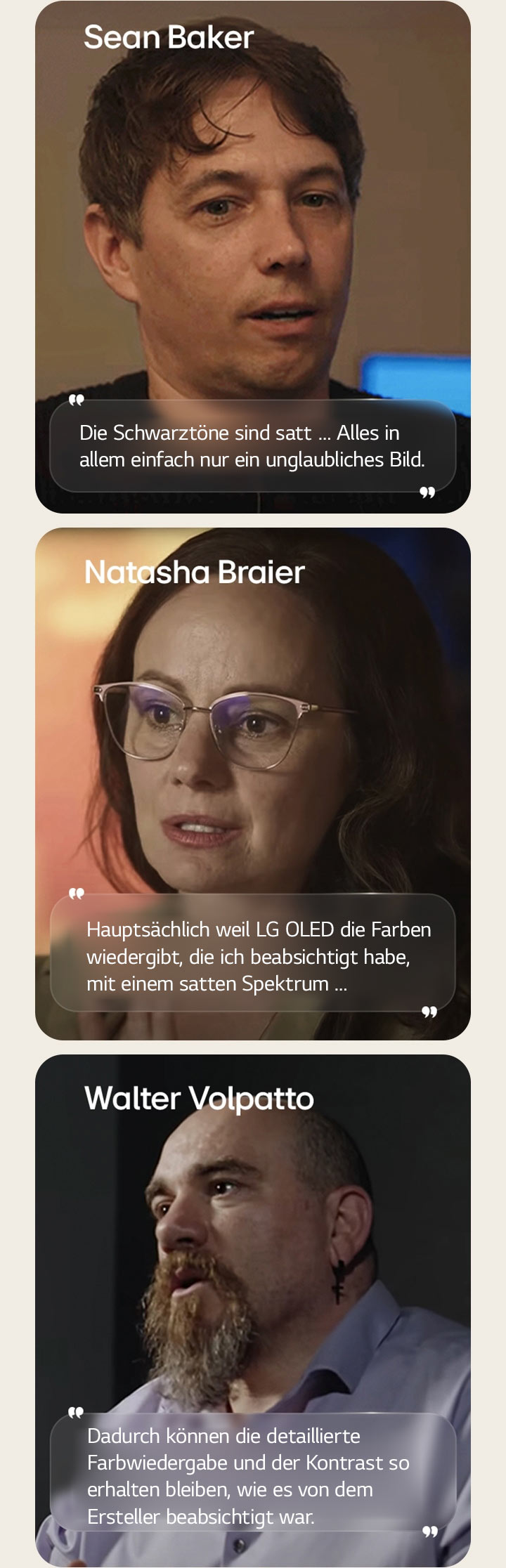 Das Interview mit Regisseur Sean Baker. Seine Aussage ist hervorgehoben. Die Schwarzt?ne sind satt. Alles in allem einfach nur ein unglaubliches Bild.  Das Interview mit Kamerafrau Natasha Braier. Ihre Aussage ist hervorgehoben. Haupts?chlich weil LG OLED die Farben wiedergibt, die ich beabsichtigt habe, mit einem satten Spektrum.  Das Interview mit Kameramann Walter Volpatto. Seine Aussage ist hervorgehoben. Dadurch k?nnen die detaillierte Farbwiedergabe und der Kontrast so erhalten bleiben, wie es von dem Ersteller beabsichtigt war.