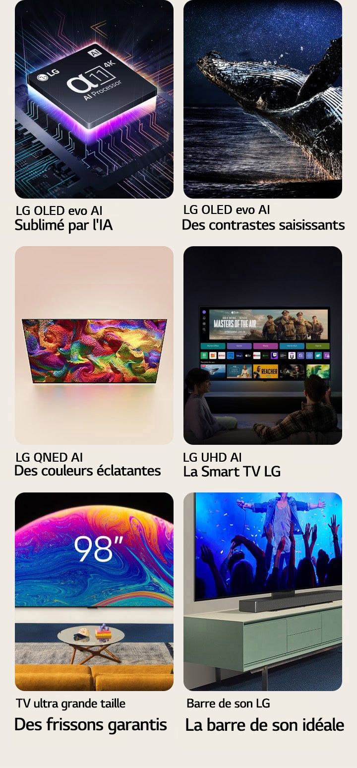 Six fonctionnalités dans des coffrets individuels. LG OLED evo L’IA la plus intelligente montre le processeur LG alpha?11 sur un graphique de carte mère dans l'obscurité, éclairé par le bas par une lumière de néon violette, avec des lignes de néon colorées traversant la carte mère. LG OLED evo Le contraste saisissant montre une baleine sautant hors d'un océan sombre sous un ciel nocturne étoilé. LG QNED Les couleurs réalistes montrent une LG QNED TV affichant un motif éclatant et haut en couleur. LG UHD La meilleure Smart TV montre une LG TV accrochée au mur affichant une vignette de film, des Quick Cards et des logos de services de streaming, avec deux personnes assises devant. Ultra Big TV Plus est grande, plus c’est clair montre une LG TV de 98?pouces accrochée au mur d'un salon. Soundbar La Soundbar parfaitement adaptée montre un gros plan incliné d'une LG TV et d'une LG Soundbar, posées sur un support, lui-même posé sur un meuble TV.