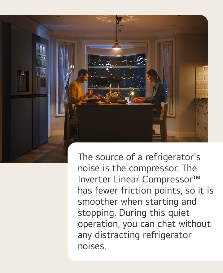 The source of a refrigerator's noise is the compressor. The Inverter Linear Compressor? has fewer friction points, so it is smoother when starting and stopping. During this quiet operation, you can chat without any distracting refrigerator noises.