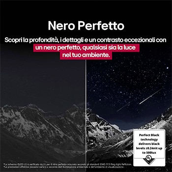 Spazio del salotto con LG OLED TV a parete. Sul televisore si vede una catena montuosa in un cielo scuro e pieno di stelle. Questa scena è divisa a metà per mostrare come il Nero perfetto offra livelli di nero reali, sia in ambienti luminosi sia in quelli bui. Un lato della scena mostra una versione più opaca e grigia del display orizzontale, etichettato come Opaco. Dall’altra parte c’è un’immagine più gradevole con una gamma dinamica più ampia di neri e bianchi. Questo schermo viene etichettato come Nero perfetto. Anche la certificazione del logo è visibile, la tecnologia Nero perfetto offre livelli di nero inferiori o uguali a 0,24 nit fino a 500 lux. Al suo fianco compare un fumetto che riporta il testo seguente: controlla il marchio di certificazione del Nero perfetto.