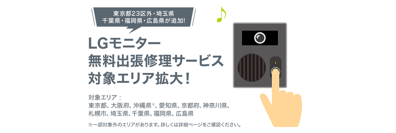 LGモニター無料出張修理サービス対象エリア拡大！ 対象エリアは東京都23區、大阪府、兵庫県、沖縄県※　※沖縄県については一部対象外の地域があります。詳しくは詳細ページをご確認ください。
