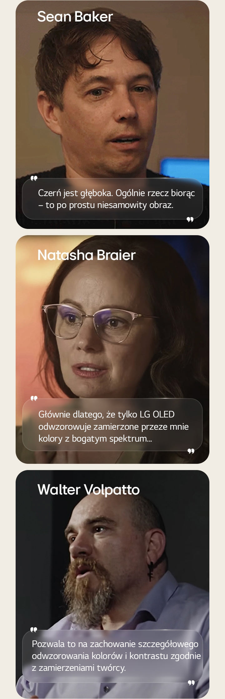 Wywiad z re?yserem Seanem Bakerem. Jego cytat jest wyró?niony. Czerń jest niesamowicie g??boka. Ogólnie rzecz bior?c, jest to po prostu niesamowity obraz.  Wywiad z filmowcem Natash? Braierem. Jej cytat jest pod?wietlony. G?ównie dlatego, ?e tylko LG OLED odwzorowuje zamierzone przeze mnie kolory z bogatym spektrum.  Wywiad z filmowcem Walterem Volpatto. Jego cytat jest wyró?niony. Pozwala to na zachowanie szczegó?owego odwzorowania kolorów i kontrastu zgodnie z zamierzeniami twórcy.