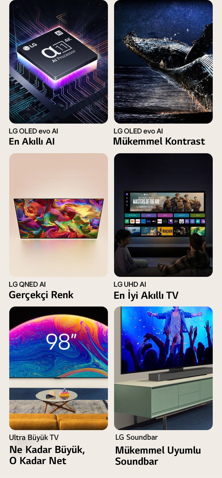 Farkl? kutularda alt? ?zellik. LG OLED evo En Ak?ll? AI g?rselinde karanl?kta bir ana kart grafi?i üzerinde LG alfa 11 ??lemci yer al?yor. Alttan neon mor ???kla ayd?nlat?l?yor ve anakart boyunca uzanan renkli neon ?izgiler bulunuyor. LG OLED evo Mükemmel Kontrast g?rselinde y?ld?zl? bir gece g?kyüzünün alt?nda karanl?k bir okyanustan atlayan bir balina yer al?yor. LG QNED Ger?ek?i Renk g?rselinde ekran?nda canl? ve renkli bir desen bulunan LG QNED TV yer al?yor. LG UHD En Ak?ll? TV g?rselinde ekran?nda bir filme ait kü?ük resim, H?zl? Kartlar’lar ve ak?? hizmetlerinin logolar?n? g?steren duvara monteli bir LG TV ile ?nünde oturan iki ki?i yer al?yor.  Ultra Büyük TV Ne Kadar Büyük, O Kadar Net g?rselinde bir oturma odas?n?n duvar?na monteli 98 in? bir LG TV yer al?yor. Soundbar Mükemmel Uyumlu Soundbar g?rselinde bir TV dolab? üzerindeki standa sabitlenmi? LG TV ile LG Soundbar’?n yan a??l? yak?n ?ekim g?rüntüsü yer al?yor.