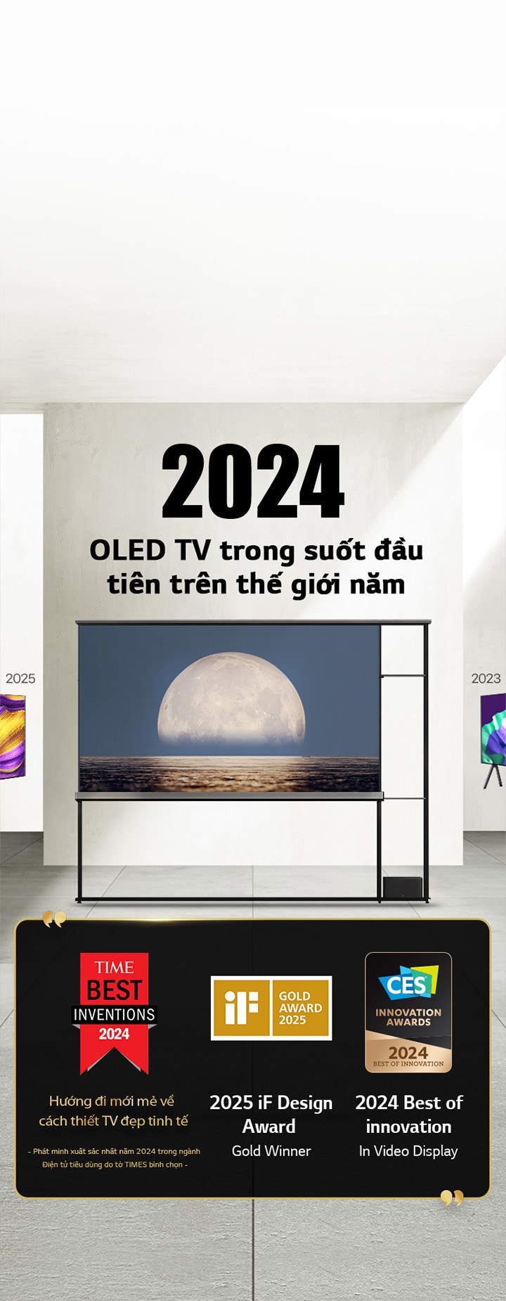 LG TV. Tiêu ??: OLED TV trong su?t ??u tiên trên th? gi?i n?m 2024. Trích d?n gi?i th??ng bên c?nh LG Signature OLED T TV. Phát minh xu?t s?c nh?t n?m 2024 do t? Times bình ch?n, h??ng ?i m?i m? v? cách thi?t TV ??p tinh t?. TV giành gi?i vàng 2025 iF design award. 2024 Best of Innovation in Video displays t? CES Innovation Awards.