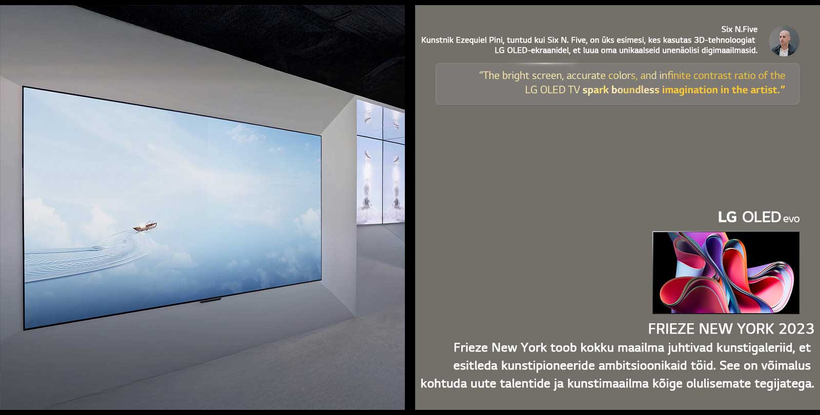 N?idatakse kunstnik Six N. Five n?itust LG OLED TV teleritega. N?ha on Frieze New York 2023 ürituse ja kunstniku lühikirjeldused. Six N. Five tsitaat on esile t?stetud: ?LG OLED TV teleri ere ekraan, t?psed v?rvid ja l?pmatu kontrastisuhe sütitavad kunstniku piiritu kujutlusv?ime.“ N?idatakse ka LG OLED evo TV telerit. 