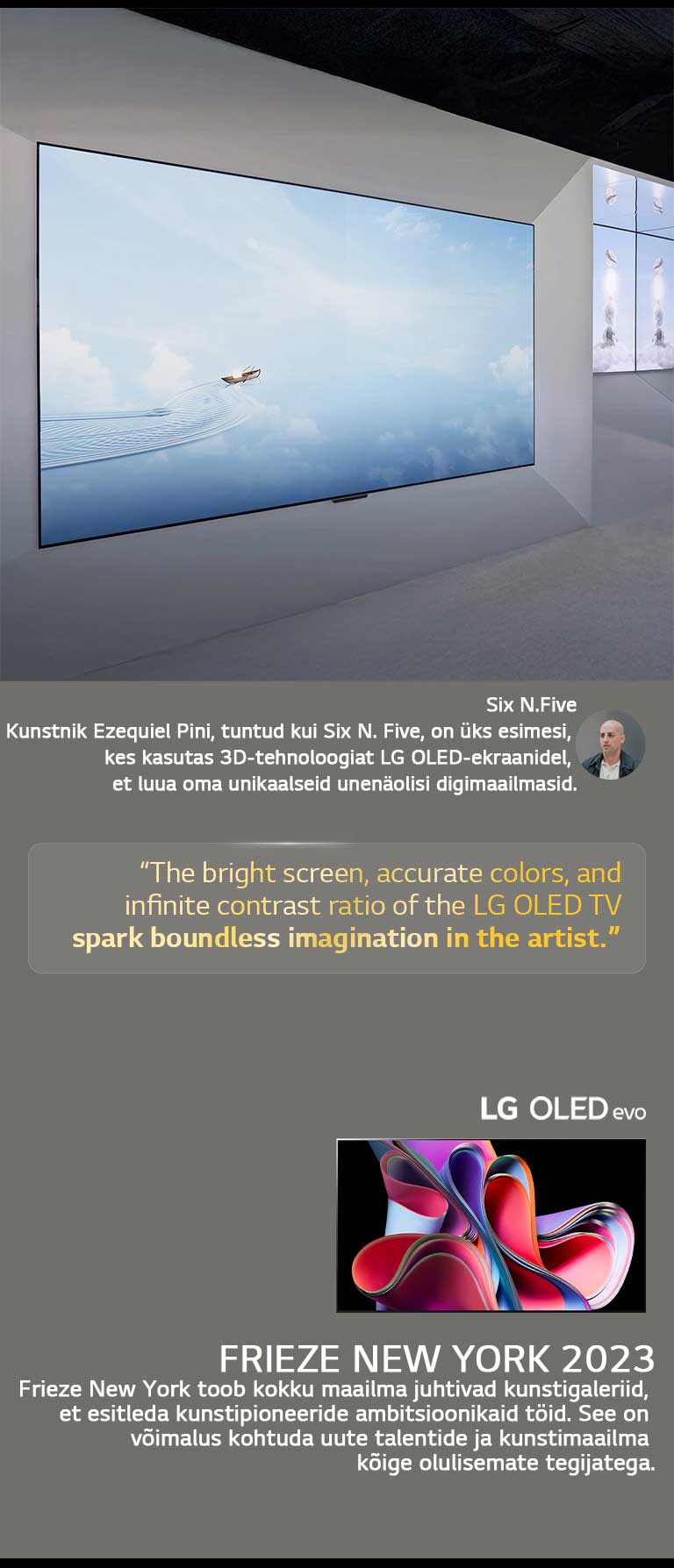 N?idatakse kunstnik Six N. Five n?itust LG OLED TV teleritega. N?ha on Frieze New York 2023 ürituse ja kunstniku lühikirjeldused. Six N. Five tsitaat on esile t?stetud: ?LG OLED TV teleri ere ekraan, t?psed v?rvid ja l?pmatu kontrastisuhe sütitavad kunstniku piiritu kujutlusv?ime.“ N?idatakse ka LG OLED evo TV telerit. 