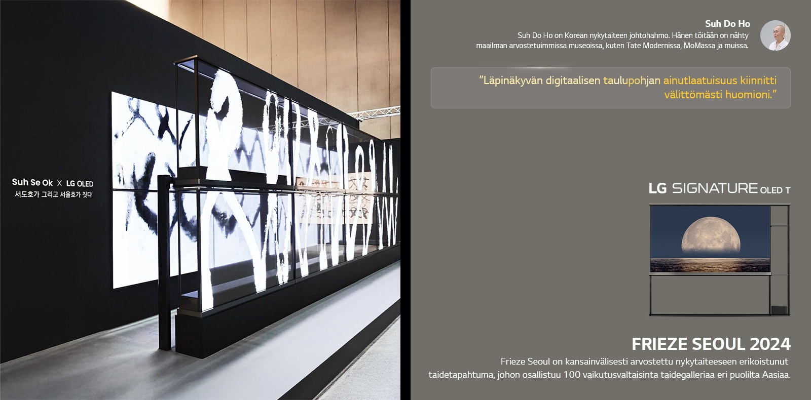 Suh Se Ok x LG OLED -taiden?yttely n?ytet??n ja sen kanssa lainaus Suh Do Holta, yhdelt? taiteilijoista, l?pin?kyv?n digitaalisen taulupohjan ainutlaatuisuus kiinnitti v?litt?m?sti huomioni. LG Signature OLED T on my?s n?kyvill?. Lyhyet kuvaukset taiteilijasta ja Frieze Seoul 2024:st? ovat my?s n?ht?viss?. 