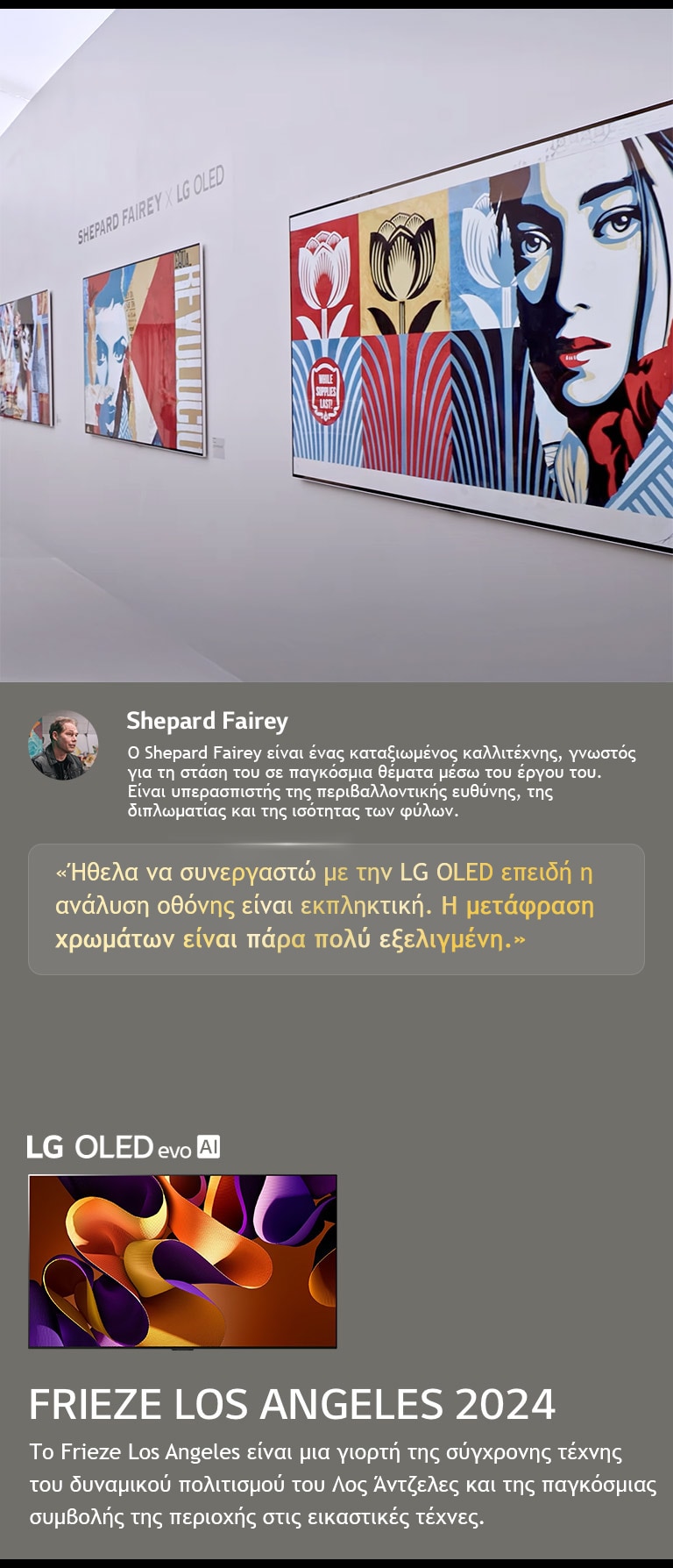 Παρουσι?ζεται η ?κθεση Shepard Fairey x LG OLED. Φα?νονται περιγραφ?? τη? Frieze Los Angeles 2024 και του καλλιτ?χνη. Φα?νεται επ?ση? η LG OLED evo AI. Επισημα?νεται η δ?λωση του Shepard Fairey, ?θελα να συνεργαστ? με την LG OLED επειδ? η αν?λυση οθ?νη? ε?ναι εκπληκτικ?. Η μετ?φραση χρωμ?των ε?ναι π?ρα πολ? εξελιγμ?νη. 
