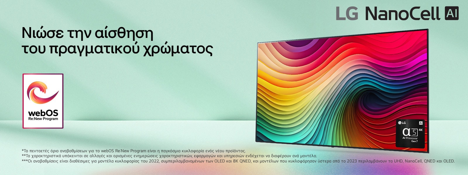 Μια LG NanoCell TV μπροστ? απ? ?να ανοιχτ? πρ?σινο φ?ντο με ?να ?ργο τ?χνη? απ? πολ?χρωμου? στροβιλισμο?? στην οθ?νη και μια εικ?να του επεξεργαστ? alpha 5 AI Gen 7 στην κ?τω δεξι? γων?α. Εκπ?μπεται φω?, ρ?χνοντα? πολ?χρωμε? σκι?? κ?τω. Το λογ?τυπο ?webOS Re:New Program? βρ?σκεται στην εικ?να. Μια σημε?ωση αναφ?ρει: ?Το webOS Re:New Program υποστηρ?ζει συνολικ? τ?σσερι? αναβαθμ?σει? σε δι?στημα π?ντε ετ?ν. Το κατ?φλι ε?ναι η προεγκατεστημ?νη ?κδοση του webOS και το χρονοδι?γραμμα κυμα?νεται απ? μ?να-λ?ξη ?ω? ?το?-?ναρξη.? ?Οι ενημερ?σει? και το χρονοδι?γραμμα ορισμ?νων χαρακτηριστικ?ν, εφαρμογ?ν και υπηρεσι?ν ενδ?χεται να διαφ?ρει αν?λογα με το μοντ?λο και την περιοχ?.?  ?Οι διαθ?σιμε? αναβαθμ?σει? για το 2023 περιλαμβ?νουν τα μοντ?λα UHD και μεταγεν?στερα.?