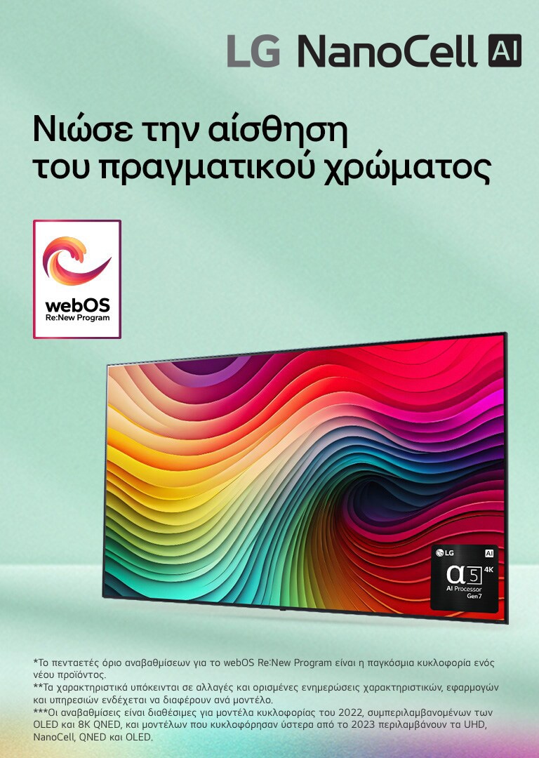 Μια LG NanoCell TV μπροστ? απ? ?να ανοιχτ? πρ?σινο φ?ντο με ?να ?ργο τ?χνη? απ? πολ?χρωμου? στροβιλισμο?? στην οθ?νη και μια εικ?να του επεξεργαστ? alpha 5 AI Gen 7 στην κ?τω δεξι? γων?α. Εκπ?μπεται φω?, ρ?χνοντα? πολ?χρωμε? σκι?? κ?τω. Το λογ?τυπο ?webOS Re:New Program? βρ?σκεται στην εικ?να. Μια σημε?ωση αναφ?ρει: ?Το webOS Re:New Program υποστηρ?ζει συνολικ? τ?σσερι? αναβαθμ?σει? σε δι?στημα π?ντε ετ?ν. Το κατ?φλι ε?ναι η προεγκατεστημ?νη ?κδοση του webOS και το χρονοδι?γραμμα κυμα?νεται απ? μ?να-λ?ξη ?ω? ?το?-?ναρξη.? ?Οι ενημερ?σει? και το χρονοδι?γραμμα ορισμ?νων χαρακτηριστικ?ν, εφαρμογ?ν και υπηρεσι?ν ενδ?χεται να διαφ?ρει αν?λογα με το μοντ?λο και την περιοχ?.?  ?Οι διαθ?σιμε? αναβαθμ?σει? για το 2023 περιλαμβ?νουν τα μοντ?λα UHD και μεταγεν?στερα.?