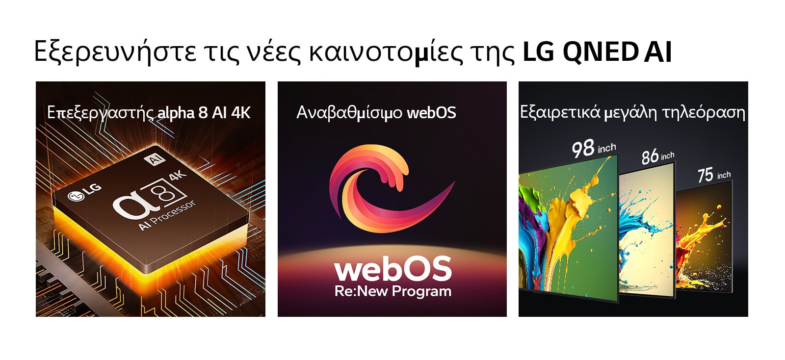 Ο επεξεργαστ?? alpha 8 AI 4K εμφαν?ζεται με πορτοκαλ? φω? να εκπ?μπεται απ? κ?τω. Οι τηλεορ?σει? LG QNED89, QNED90 και QNED99 εμφαν?ζονται στη σειρ? απ? αριστερ? στα δεξι?. Κ?θε τηλε?ραση δε?χνει μια πολ?χρωμη πιτσιλι? και τι? λ?ξει? ?Εξαιρετικ? μεγ?λη τηλε?ραση? π?νω απ? τι? τηλεορ?σει?.
