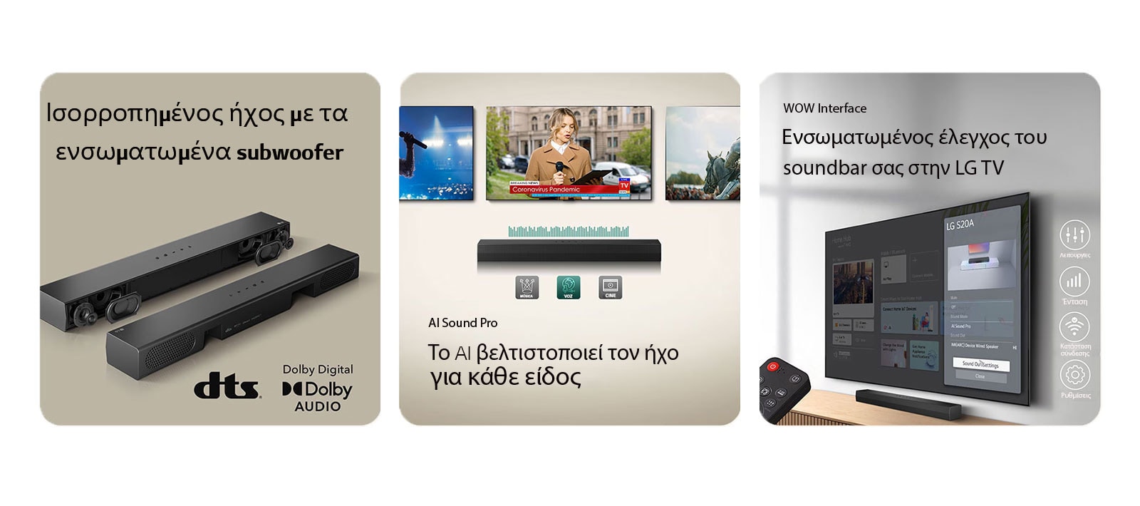 Στην αριστερ? εικ?να τοποθετο?νται 2 μον?δε? S20A Soundbar, η μ?α δε?χνει τα εσωτερικ? τη? εξαρτ?ματα ?πω? τα woofer και tweeter χωρ?? τη γρ?λια και η ?λλη δε?χνει την π?σω ?ψη Στη δεξι? πλευρ? εμφαν?ζονται το λογ?τυπο dts και Dolby digital audio. Στην κεντρικ? εικ?να εμφαν?ζονται 3 οθ?νε? τηλεορ?σεων: Μ?α ρεπ?ρτερ σε μ?α σκην? με ?να μικρ?φωνο στο ?να χ?ρι και ?να tablet στο ?λλο χ?ρι, και ?να ?λογο. Κ?τω απ? τι? τηλεορ?σει? βρ?σκεται το SH5A soundbar με τα γραφικ? EQ. Στο κ?τω μ?ρο? παρουσι?ζονται 3 εικον?δια: ΜΟΥΣΙΚΗ, ΦΩΝΗ και ΚΙΝΗΜΑΤΟΓΡΑΦΟΣ. Στη δεξι? εικ?να μια τηλε?ραση επιτο?χια? τοποθ?τηση? εμφαν?ζει την αρχικ? οθ?νη LG webOS και το SH5A ε?ναι τοποθετημ?νο κ?τω απ? την τηλε?ραση, π?νω στο τραπ?ζι τη? τηλε?ραση?. Στα αριστερ? εμφαν?ζεται μερικ?? ?να τηλεχειριστ?ριο LG TV και στα δεξι? 4 εικον?δια δε?χνουν τα χαρακτηριστικ? του WOW Interface.