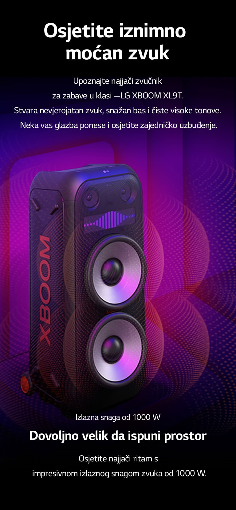 LG XBOOM XL9T nalazi se u beskona?nom prostoru. Na zidu se prikazuje kvadratna zvu?na grafika. U sredini zvu?nika, uve?ani su ogromni zvu?nici za duboke tonove (wooferi) od 8 in?a kako bi se istaknuo jaki zvuk od 1000 W. Zvu?ni valovi izlaze iz zvu?nika za duboke tonove (woofera). 