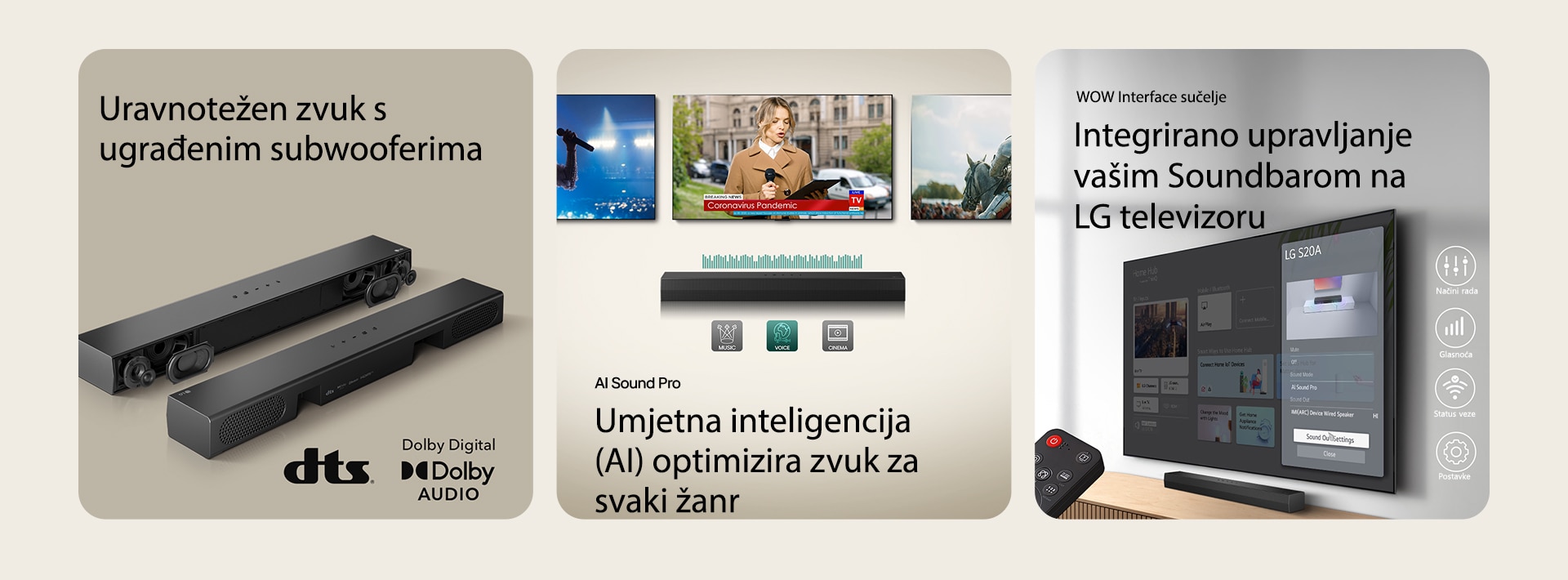 Na lijevoj slici nalaze se dva LG S20A soundbara, jedan s vidljivim unutarnjim komponentama kao ?to su wooferi i tweeteri bez za?titnog poklopca, a druga pokazuje stra?nju stranu ure?aja. S desne strane nalaze se logotipi DTS i Dolby Digital Audio.. Na sredi?njoj slici prikazana su tri TV zaslona: ?ena s mikrofonom u ruci, novinarka govori dr?e?i mikrofon i tablet, a pored nje je konj. Ispod televizora nalazi se ku?no kino Soundbar SH5A s prikazom EQ grafike. U dnu su prikazane tri ikone: GLAZBA, GLAS i KINO. Na desnoj slici, na televizoru monitranom na zidu prikazuje se po?etni zaslon operativnog sustava LG webOS, a ku?no kino Soundbar SH5A je postavljeno ispod televizora, na stoli?u za televizor. S lijeve strane djelomi?no je prikazan daljinski upravlja? televizora LG TV, a s desne strane 4 ikone prikazuju zna?ajke WOW su?elja.