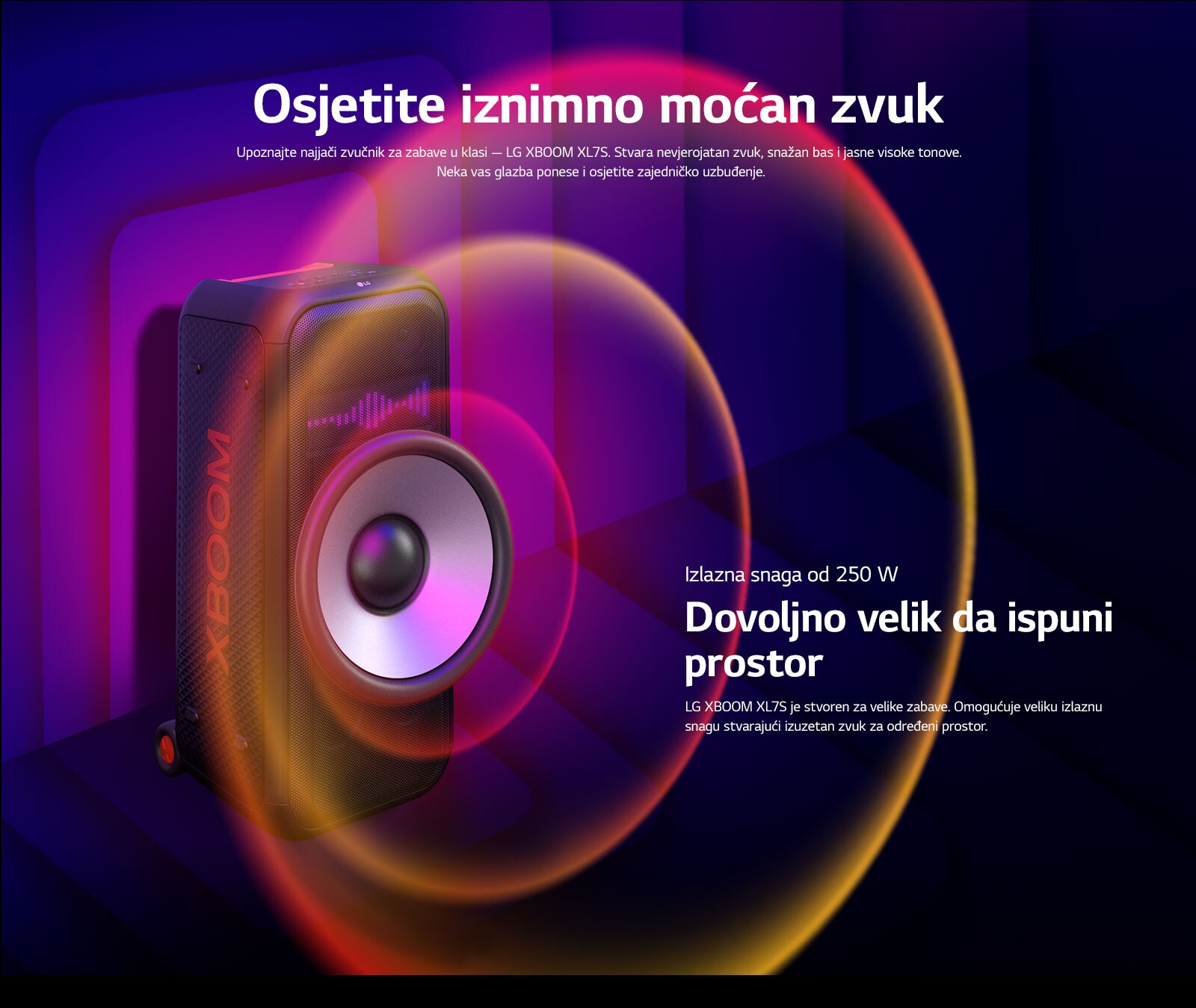 LG XBOOM XL7S nalazi se u beskona?nom prostoru. Na zidu se prikazuje kvadratna zvu?na grafika. U sredini zvu?nika, uve?an je ogromni zvu?nik za duboke tonove (woofera) pd 8 in?a kako bi se istaknuo jaki zvuk od 250 W. Zvu?ni valovi izlaze iz zvu?nika za duboke tonove (woofera). 