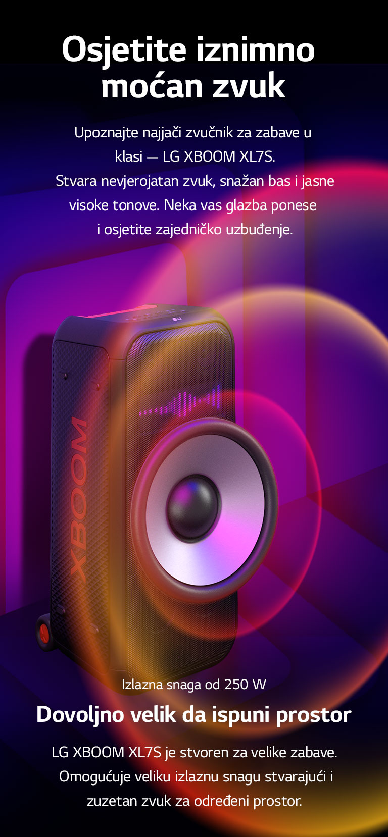 LG XBOOM XL7S nalazi se u beskona?nom prostoru. Na zidu se prikazuje kvadratna zvu?na grafika. U sredini zvu?nika, uve?an je ogromni zvu?nik za duboke tonove (woofera) pd 8 in?a kako bi se istaknuo jaki zvuk od 250 W. Zvu?ni valovi izlaze iz zvu?nika za duboke tonove (woofera). 