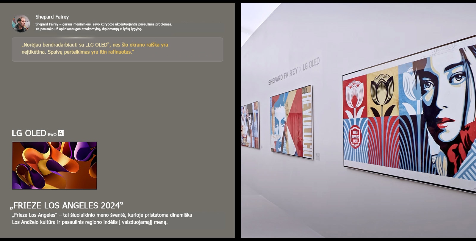 Eksponuojama ?Shepard Fairey x LG OLED“ paroda. Galima pamatyti trumpus apra?ymus apie meninink? ir ?Frieze Los Angeles 2024“. Taip pat matomas ?LG OLED evo AI“. I?ry?kinama Shepardo Fairey citata: ?Nor?jau bendradarbiauti su ?LG OLED“, nes ?io ekrano rai?ka yra ne?tik?tina. Spalv? perteikimas yra itin rafinuotas.“ 