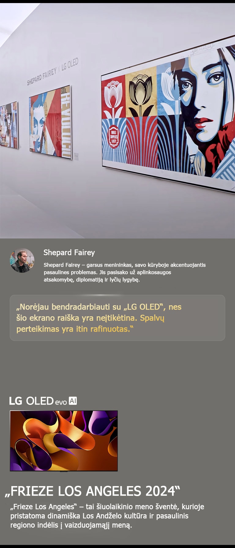 Eksponuojama ?Shepard Fairey x LG OLED“ paroda. Galima pamatyti trumpus apra?ymus apie meninink? ir ?Frieze Los Angeles 2024“. Taip pat matomas ?LG OLED evo AI“. I?ry?kinama Shepardo Fairey citata: ?Nor?jau bendradarbiauti su ?LG OLED“, nes ?io ekrano rai?ka yra ne?tik?tina. Spalv? perteikimas yra itin rafinuotas.“ 