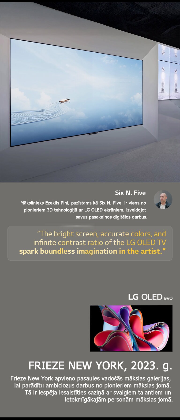 Parādīts mākslinieka Six N. Five darbs ar LG OLED TV. Parādīts īss apraksts par mākslinieku un Frieze New York (2023. g.) pasākumu. Izcels Six N. Five citāts par to, ka spilgtais ekrāns, precīzās krāsas un izteiktais kontrasts, ko piedāvā LG OLED TV, rosina māksliniekos īpa?u iztēli. Parādīts arī LG OLED evo TV. 