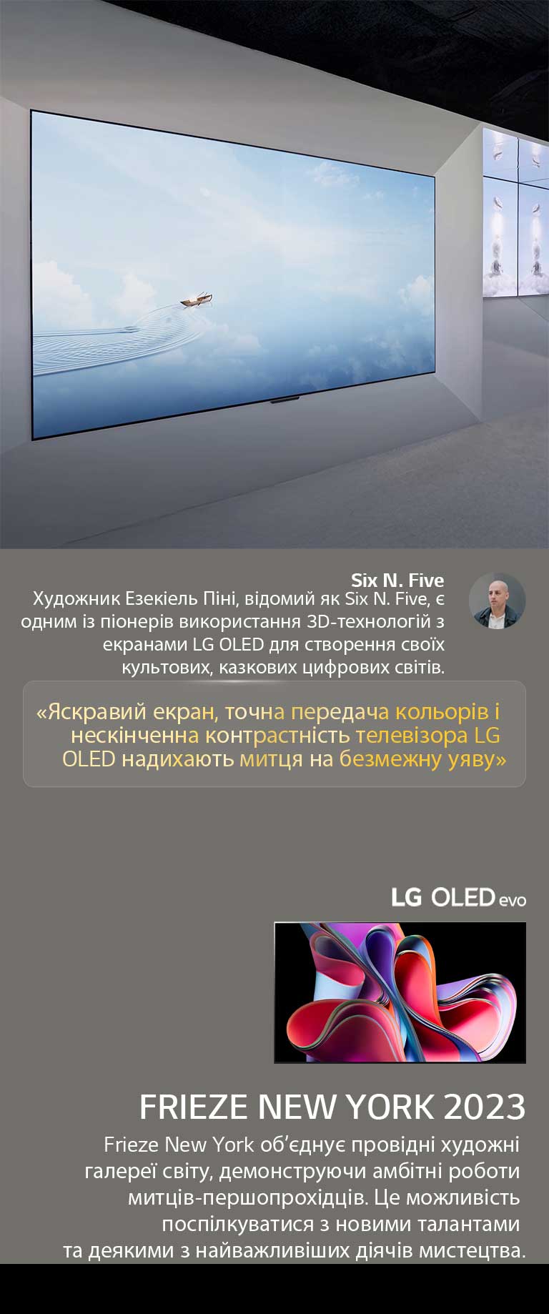 Демонстру?ться виставка художника Six N. Five ?з використанням телев?зор?в LG OLED TV. Можна переглянути короткий опис артиста та заходу Frieze New York 2023. Вид?лена цитата Six N. Five: ?яскравий екран, точн? кольори та неск?нченний коеф?ц??нт контрастност? LG OLED TV викликають у художника безмежну уяву?. Також показано телев?зор LG OLED evo. 
