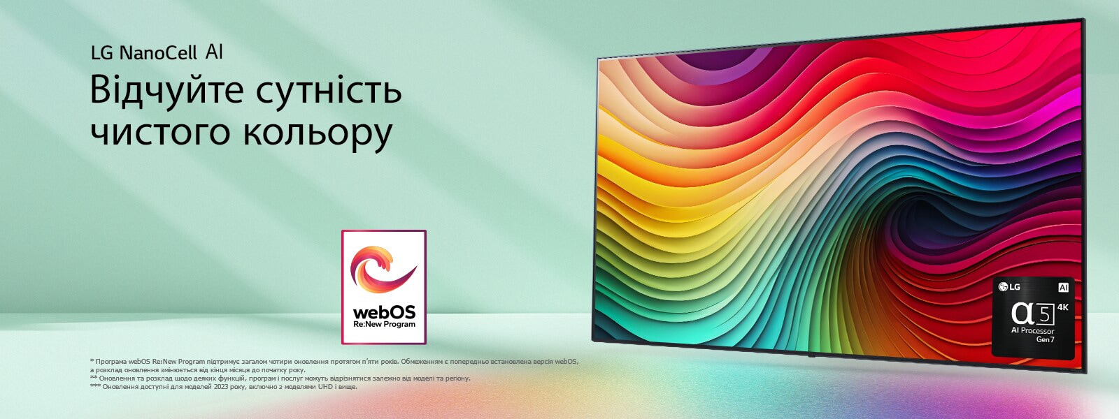 Телев?зор LG NanoCell TV на м’ятно-зеленому тл? з р?знокольоровими абстрактними вихорами на диспле? та зображенням процесора alpha 5 AI Gen 7 у правому нижньому кут?. Випром?нення св?тла в?дкидають унизу барвист? т?н?. На зображенн? логотип програми webOS Re:New Program. Застереження щодо в?дпов?дальност?: "Програма webOS Re:New Program п?дтриму? загалом чотири оновлення протягом п’яти рок?в. Обмеженням ? попередньо встановлена верс?я webOS, а розклад оновлення зм?ню?ться в?д к?нця м?сяця до початку року". "Оновлення та розклад щодо деяких функц?й, програм ? послуг можуть в?др?знятися залежно в?д модел? та рег?ону".  "Оновлення доступн? для моделей 2023 року, включно з моделями UHD ? вище".