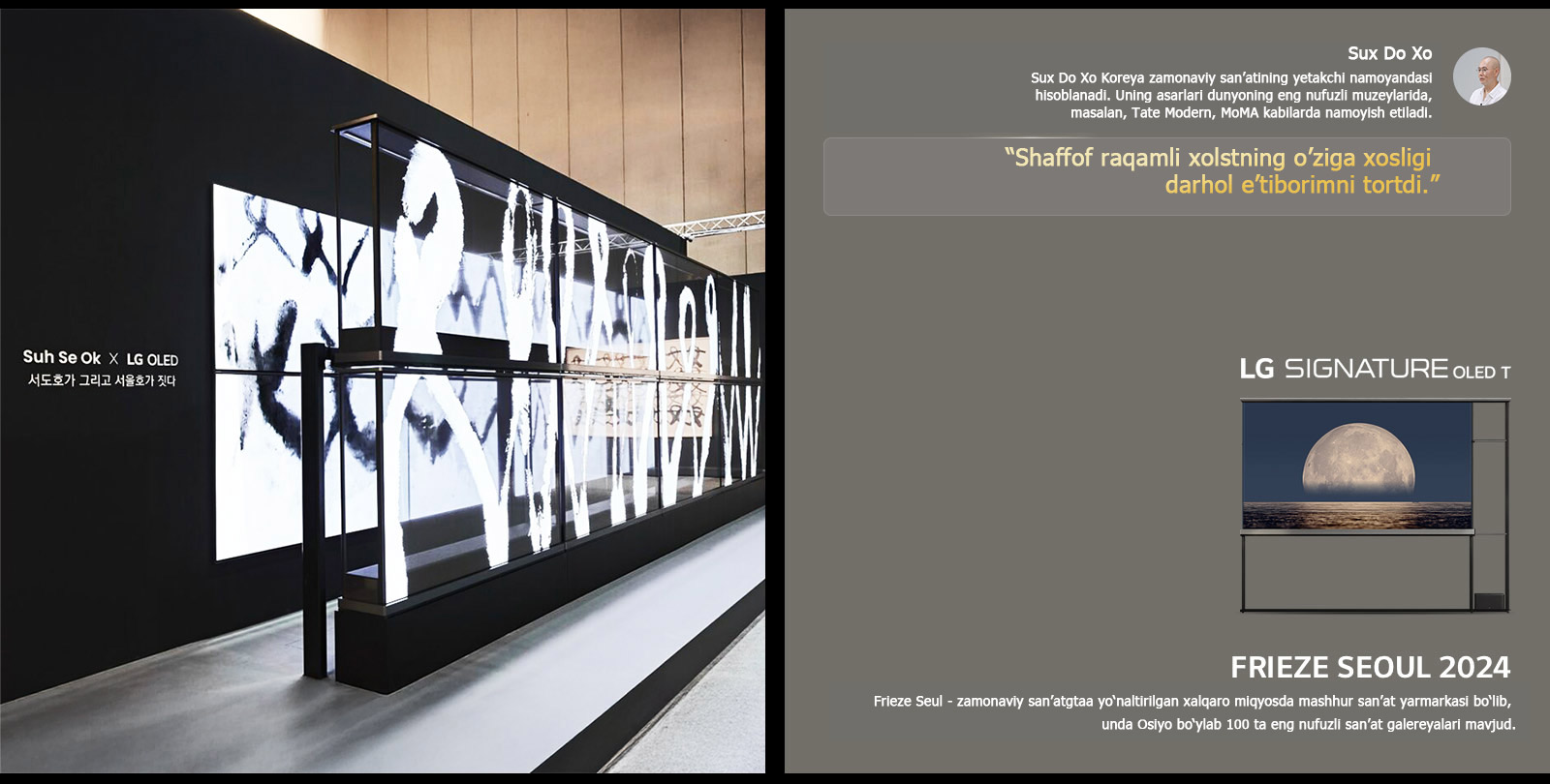 Sux Se Ok x LG OLED san’at ko?rgazmasi rassomlardan biri Sux Do Xoning iqtiboslari bilan namoyish etilgan bo?lib, shaffof raqamli xolstning o?ziga xosligi darhol e?tiborimni tortdi. LG Signature OLED T ham ko‘rinib turibdi. Rassom va Frieze Seul 2024 haqida qisqacha tavsiflarni ham ko‘rish mumkin. 