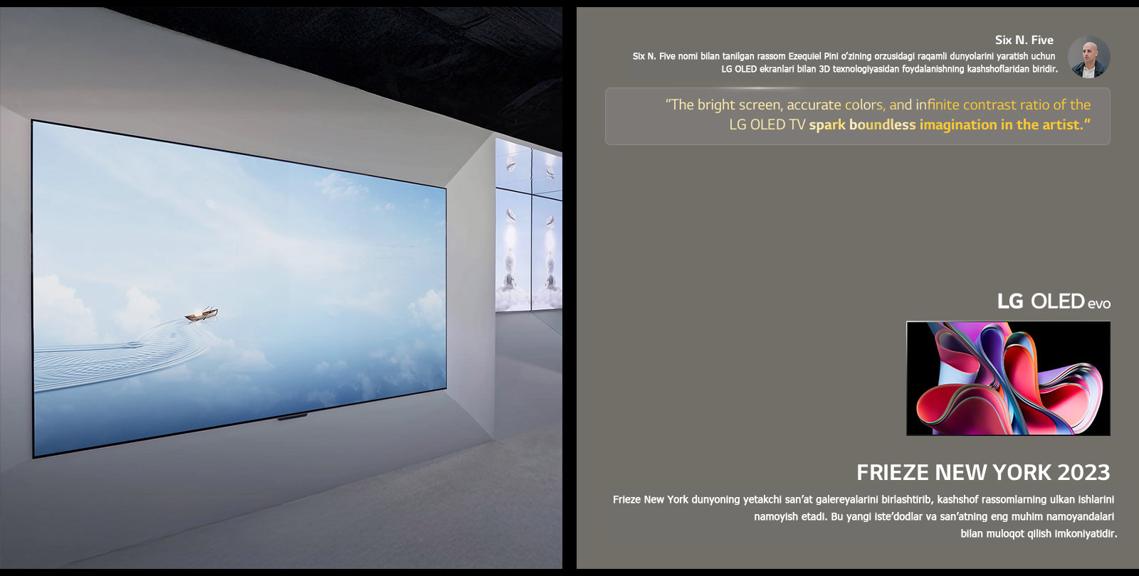 Rassom Six N. Five’ning LG OLED TV’laridan foydalanuvchi ko‘rgazmasi ko‘rsatilgan. Rassomning qisqacha tavsifi va Frieze New York 2023 tadbirini ko‘rish mumkin. Six N. Five iqtiboslari ajratib ko‘rsatilgan, LG OLED TV televizorining yorqin ekrani, aniq ranglari va cheksiz kontrast nisbati rassomda cheksiz tasavvur uyg‘otadi. LG OLED evo TV ham ko‘rsatilgan. 