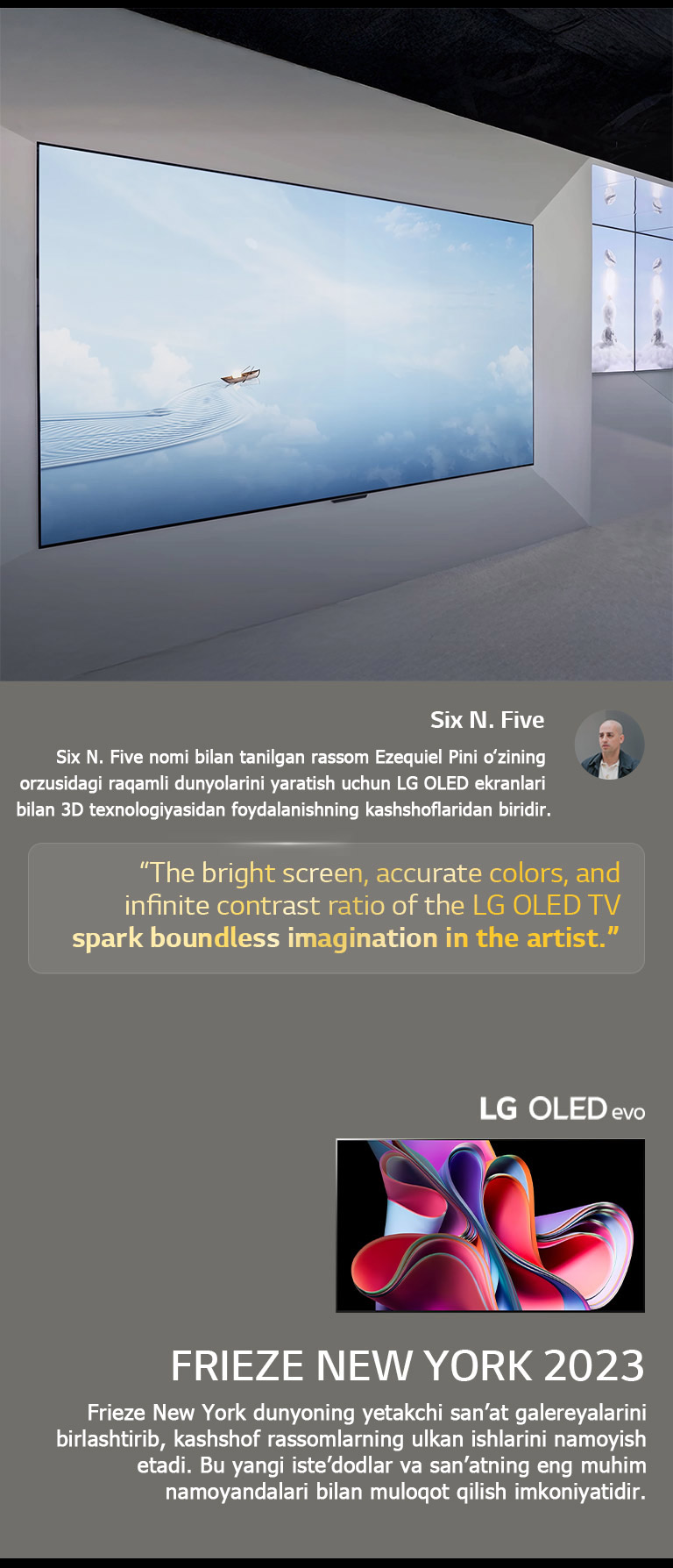 Rassom Six N. Five’ning LG OLED TV’laridan foydalanuvchi ko‘rgazmasi ko‘rsatilgan. Rassomning qisqacha tavsifi va Frieze New York 2023 tadbirini ko‘rish mumkin. Six N. Five iqtiboslari ajratib ko‘rsatilgan, LG OLED TV televizorining yorqin ekrani, aniq ranglari va cheksiz kontrast nisbati rassomda cheksiz tasavvur uyg‘otadi. LG OLED evo TV ham ko‘rsatilgan. 